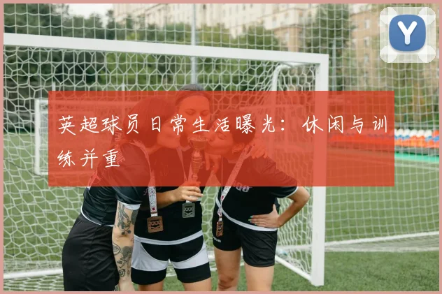 英超球员日常生活曝光：休闲与训练并重