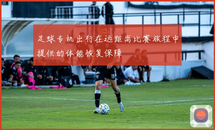 足球专机出行在远距离比赛旅程中提供的体能恢复保障