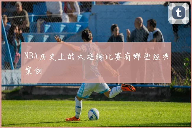 NBA历史上的大逆转比赛有哪些经典案例
