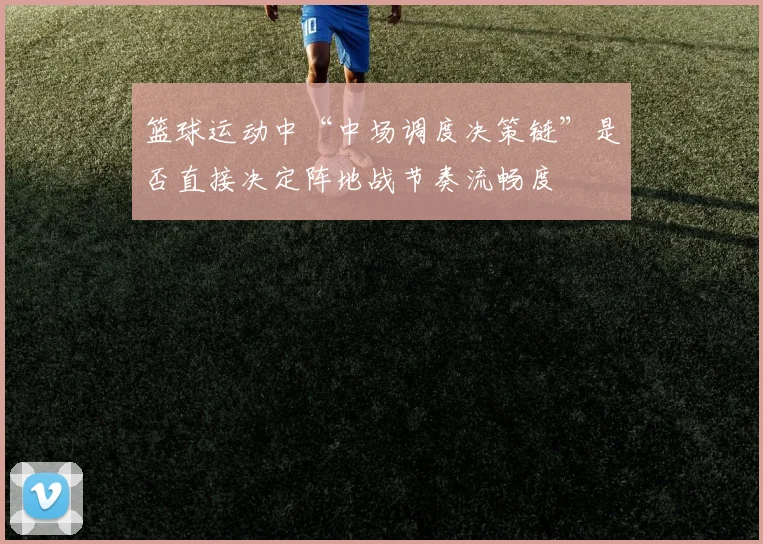 篮球运动中“中场调度决策链”是否直接决定阵地战节奏流畅度