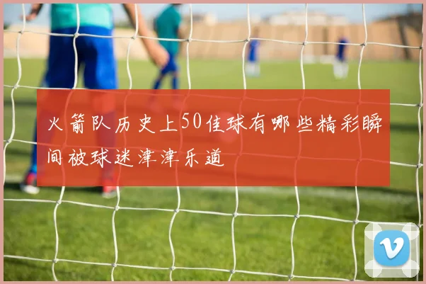 火箭队历史上50佳球有哪些精彩瞬间被球迷津津乐道