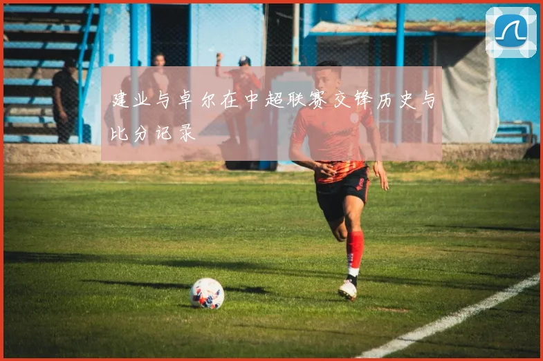 建业与卓尔在中超联赛交锋历史与比分记录