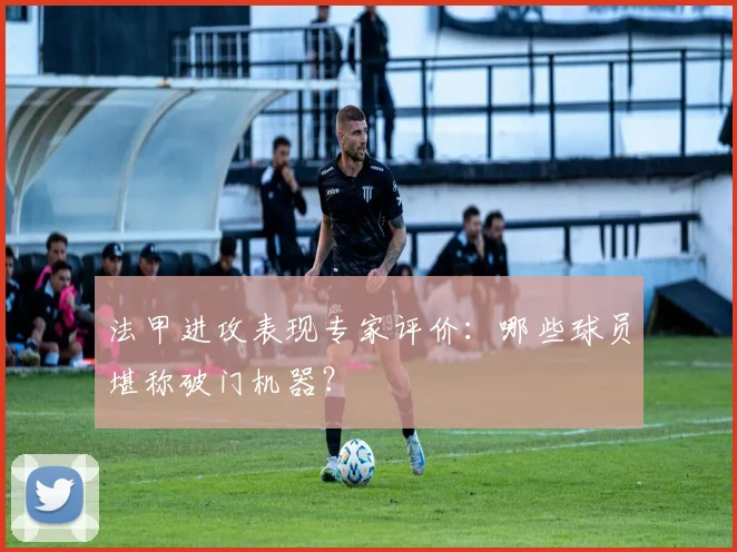 法甲进攻表现专家评价：哪些球员堪称破门机器？