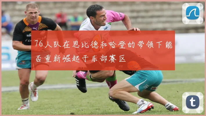 76人队在恩比德和哈登的带领下能否重新崛起于东部赛区