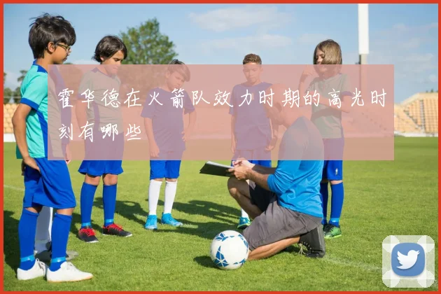 霍华德在火箭队效力时期的高光时刻有哪些